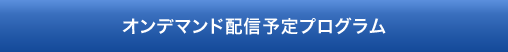 オンデマンド配信予定プログラム